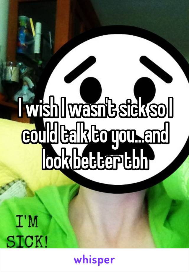 I wish I wasn't sick so I could talk to you...and look better tbh