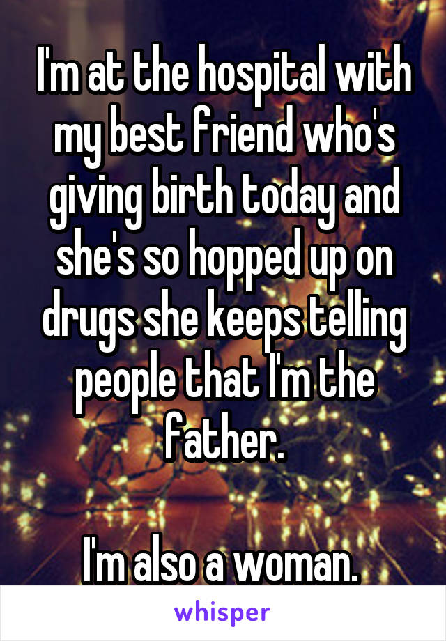 I'm at the hospital with my best friend who's giving birth today and she's so hopped up on drugs she keeps telling people that I'm the father.

I'm also a woman. 