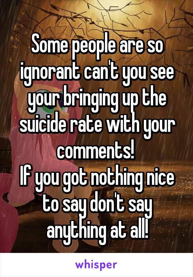 Some people are so ignorant can't you see your bringing up the suicide rate with your comments! 
If you got nothing nice to say don't say anything at all!