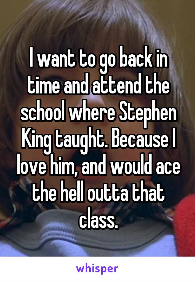 I want to go back in time and attend the school where Stephen King taught. Because I love him, and would ace the hell outta that class.