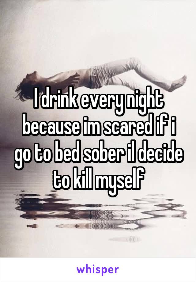 I drink every night because im scared if i go to bed sober il decide to kill myself