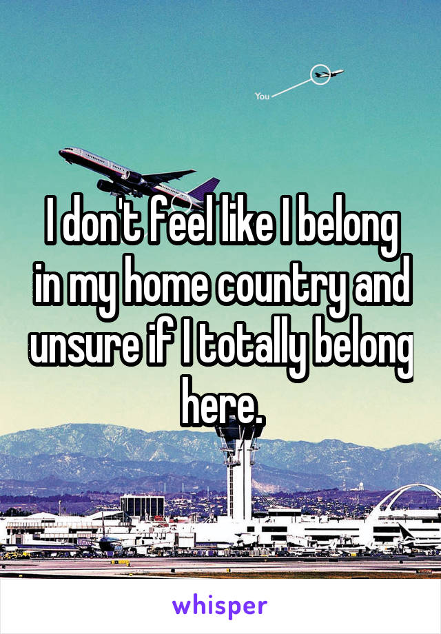 I don't feel like I belong in my home country and unsure if I totally belong here.