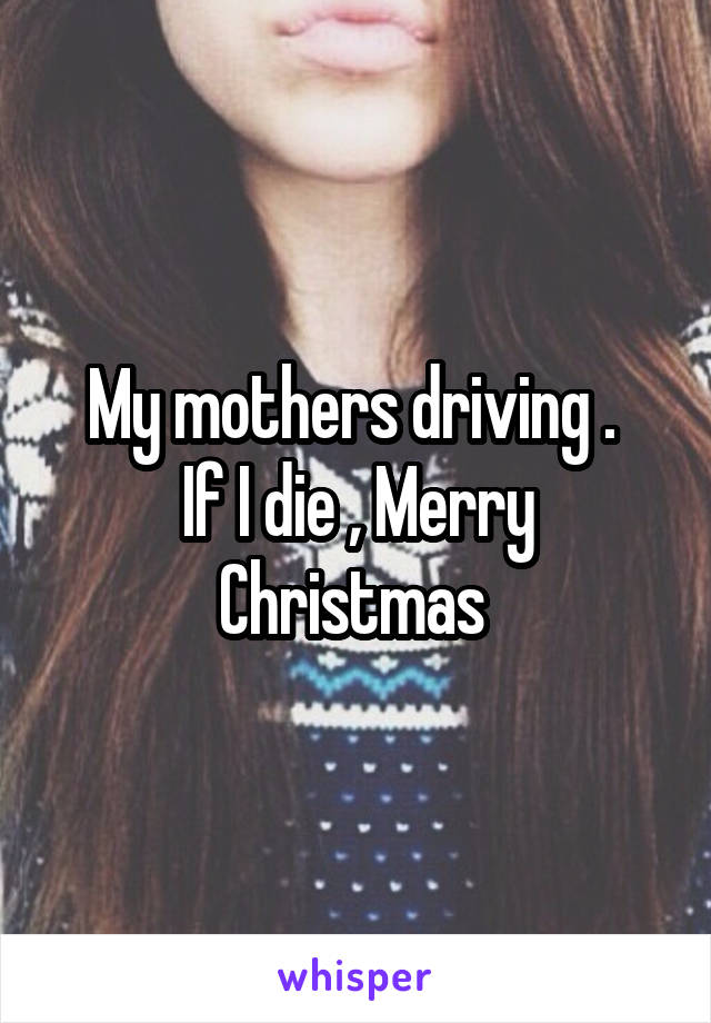 My mothers driving . 
If I die , Merry Christmas 