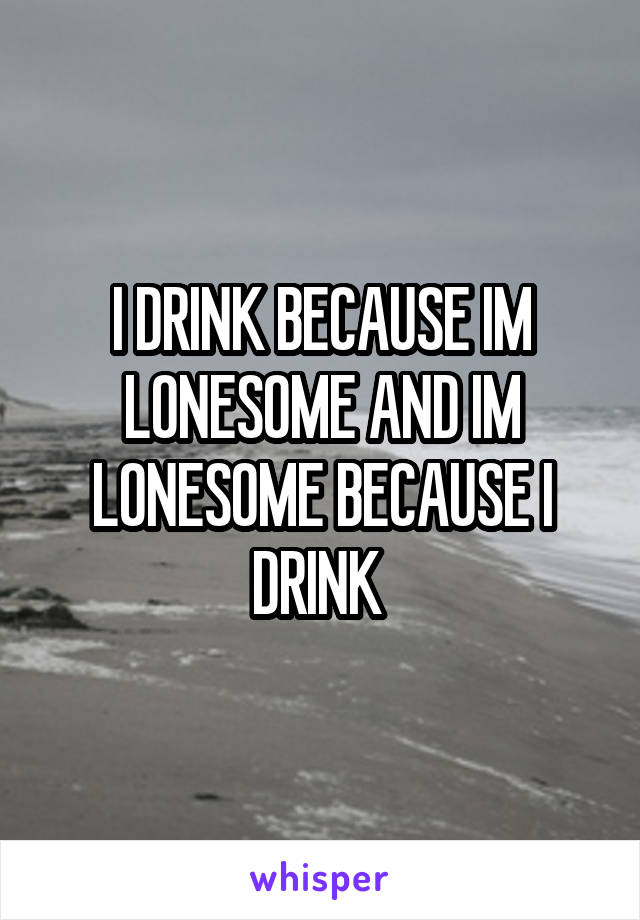 I DRINK BECAUSE IM LONESOME AND IM LONESOME BECAUSE I DRINK 