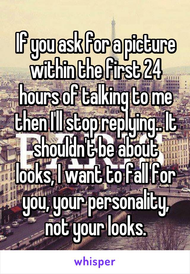 If you ask for a picture within the first 24 hours of talking to me then I'll stop replying.. It shouldn't be about looks, I want to fall for you, your personality, not your looks.