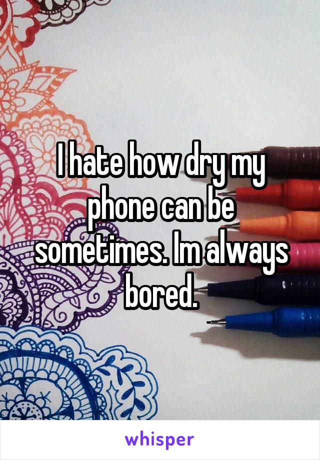 I hate how dry my phone can be sometimes. Im always bored.