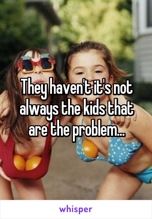 They haven't it's not always the kids that are the problem...