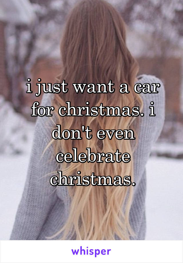 i just want a car for christmas. i don't even celebrate christmas.