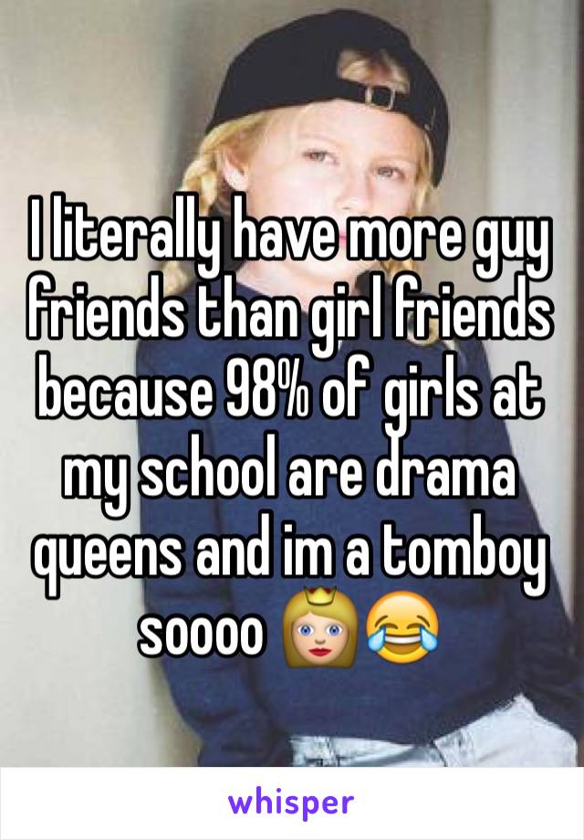 I literally have more guy friends than girl friends because 98% of girls at my school are drama queens and im a tomboy soooo 👸😂