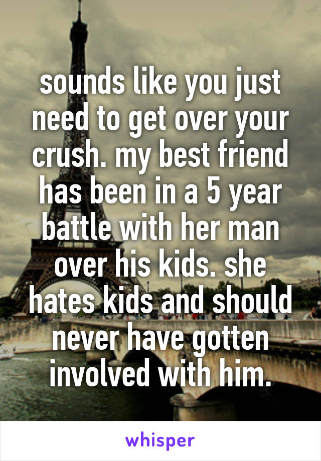 sounds like you just need to get over your crush. my best friend has been in a 5 year battle with her man over his kids. she hates kids and should never have gotten involved with him.