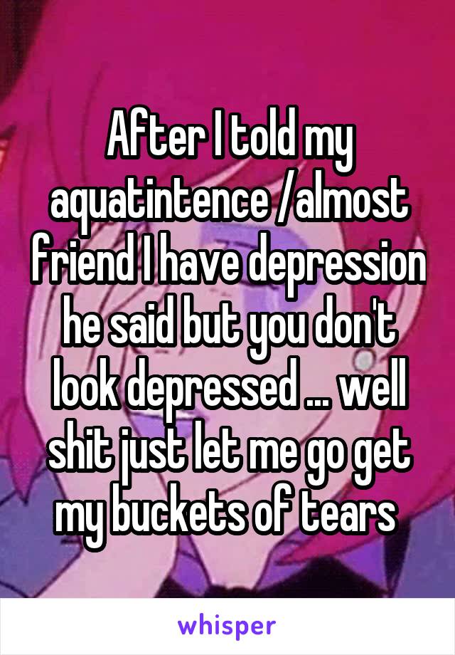 After I told my aquatintence /almost friend I have depression he said but you don't look depressed ... well shit just let me go get my buckets of tears 