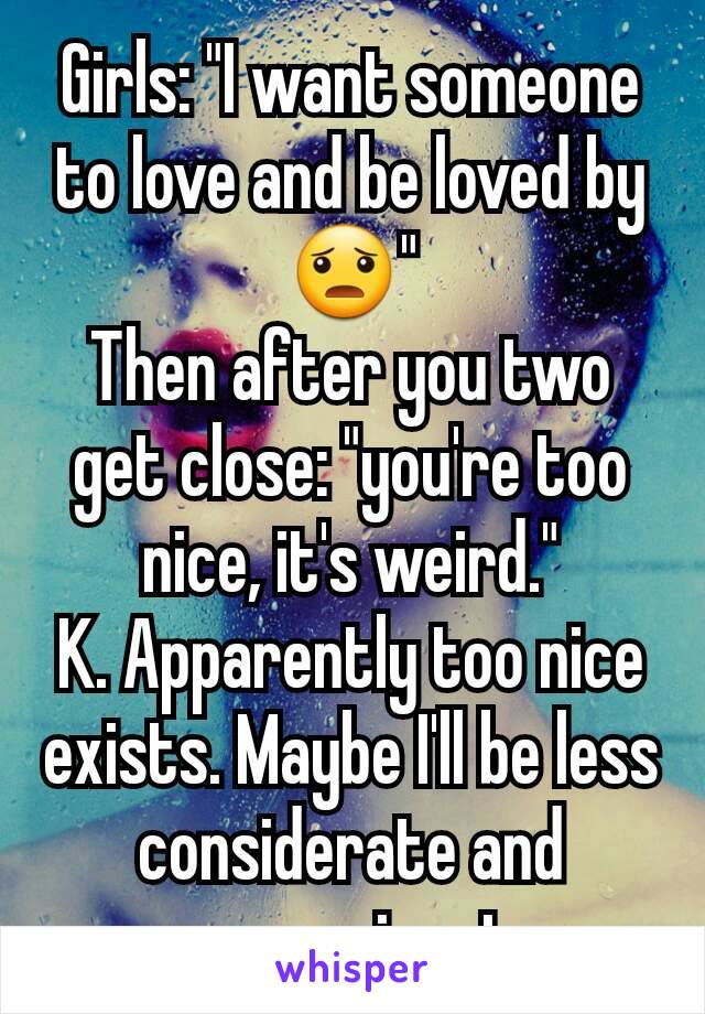 Girls: "I want someone to love and be loved by 😦"
Then after you two get close: "you're too nice, it's weird."
K. Apparently too nice exists. Maybe I'll be less considerate and compassionate.