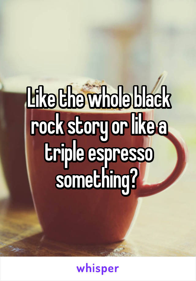 Like the whole black rock story or like a triple espresso something? 