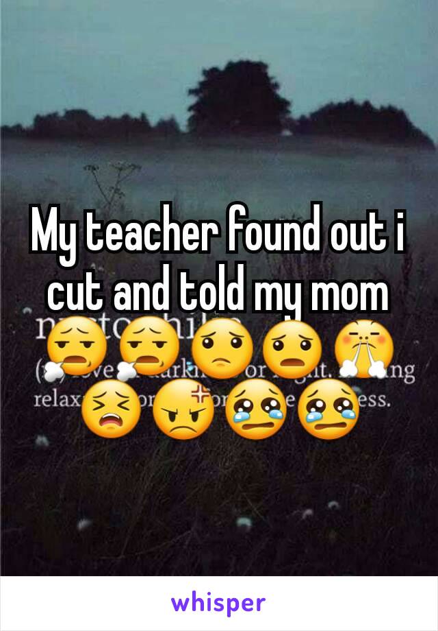 My teacher found out i cut and told my mom 😧😧😟😦😤😣😡😢😢