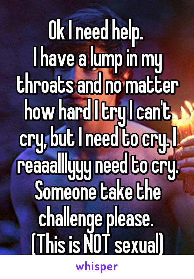 Ok I need help. 
I have a lump in my throats and no matter how hard I try I can't cry, but I need to cry. I reaaalllyyy need to cry. Someone take the challenge please. 
(This is NOT sexual)