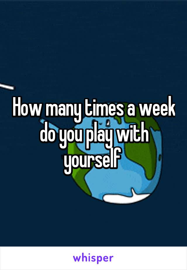 How many times a week do you play with yourself 