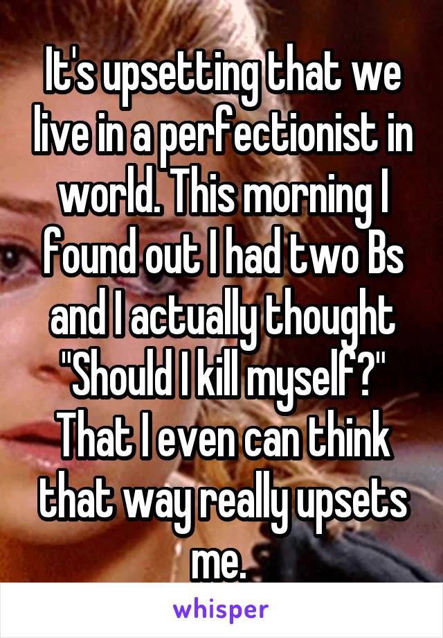 It's upsetting that we live in a perfectionist in world. This morning I found out I had two Bs and I actually thought "Should I kill myself?" That I even can think that way really upsets me. 