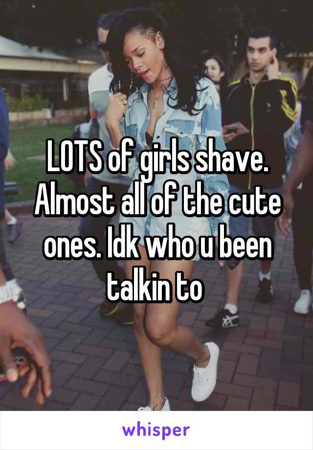 LOTS of girls shave. Almost all of the cute ones. Idk who u been talkin to 