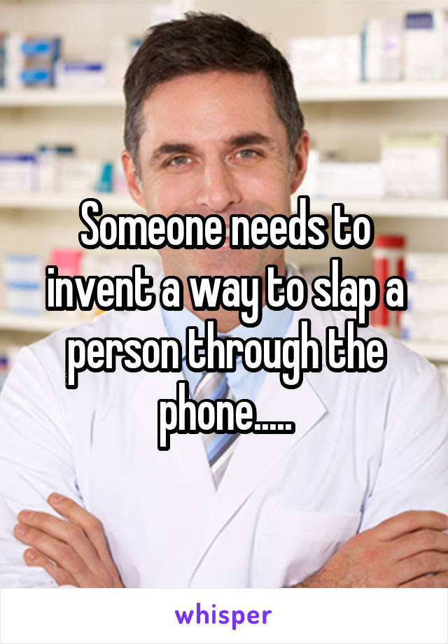 Someone needs to invent a way to slap a person through the phone.....