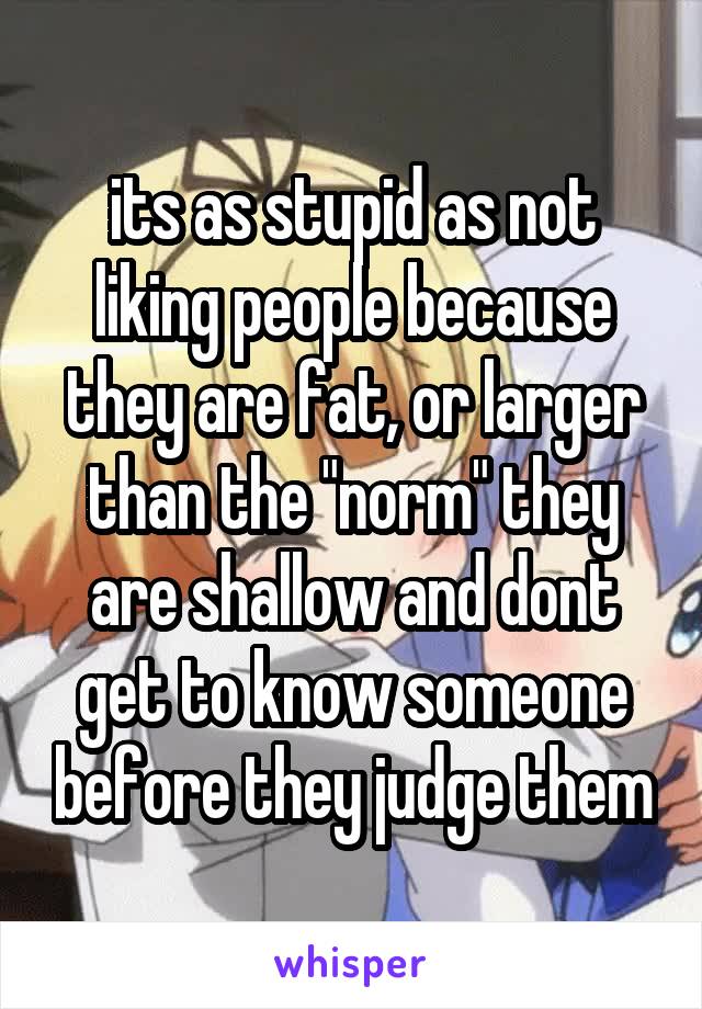 its as stupid as not liking people because they are fat, or larger than the "norm" they are shallow and dont get to know someone before they judge them