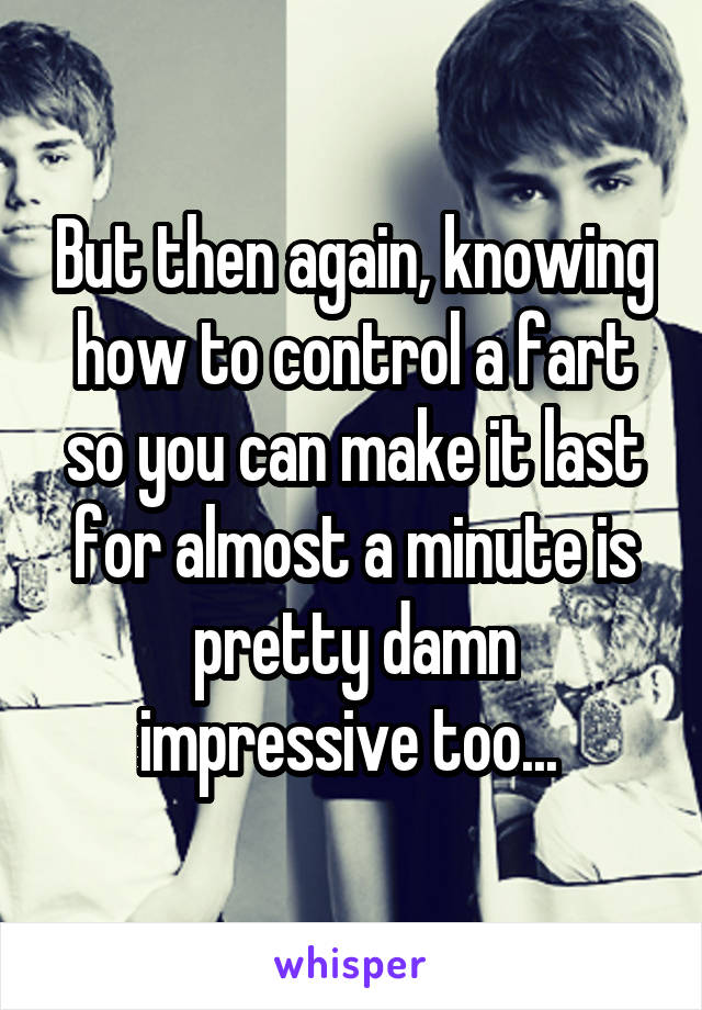 But then again, knowing how to control a fart so you can make it last for almost a minute is pretty damn impressive too... 