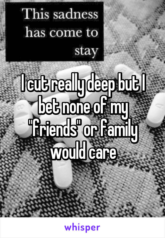 I cut really deep but I bet none of my "friends" or family would care