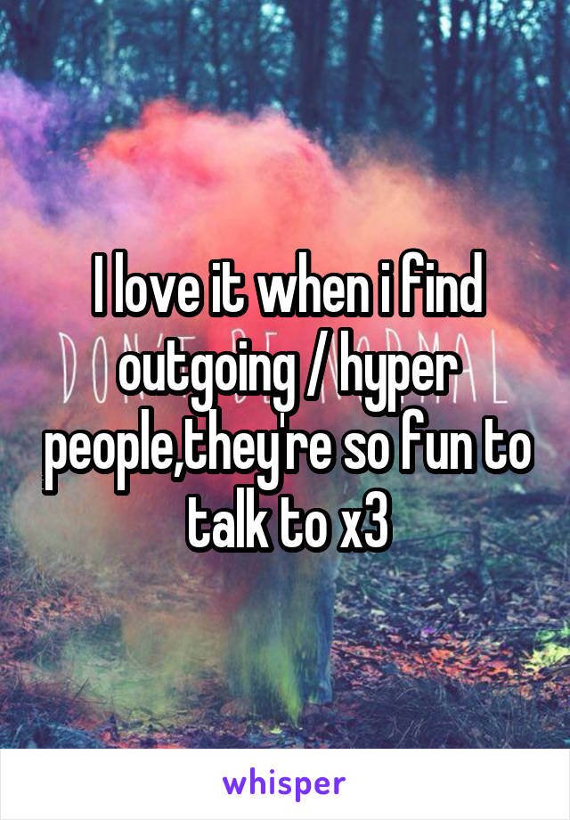 I love it when i find outgoing / hyper people,they're so fun to talk to x3