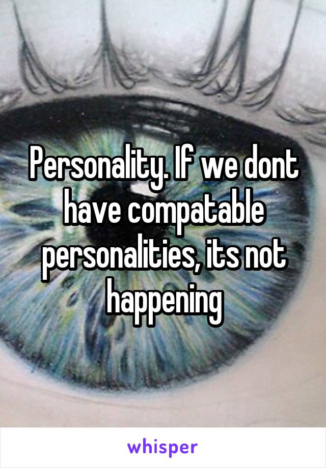 Personality. If we dont have compatable personalities, its not happening