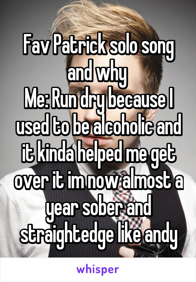 Fav Patrick solo song and why 
Me: Run dry because I used to be alcoholic and it kinda helped me get over it im now almost a year sober and straightedge like andy