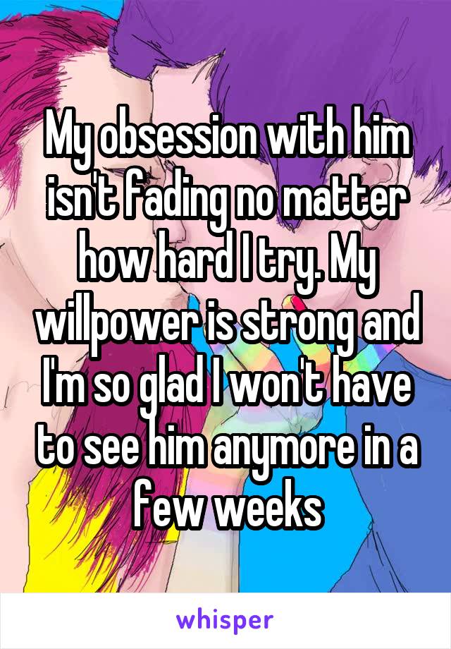 My obsession with him isn't fading no matter how hard I try. My willpower is strong and I'm so glad I won't have to see him anymore in a few weeks