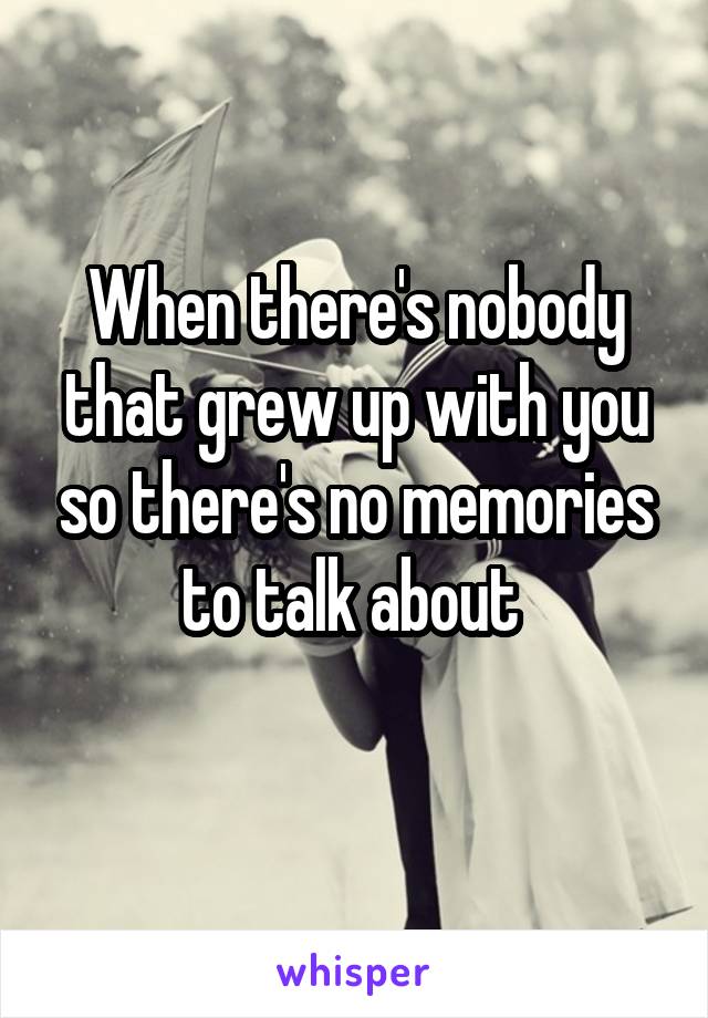 When there's nobody that grew up with you so there's no memories to talk about 
