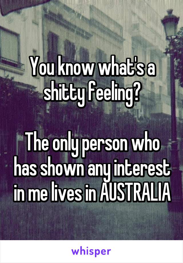 You know what's a shitty feeling?

The only person who has shown any interest in me lives in AUSTRALIA