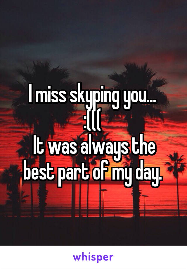 I miss skyping you... 
:((( 
It was always the best part of my day. 