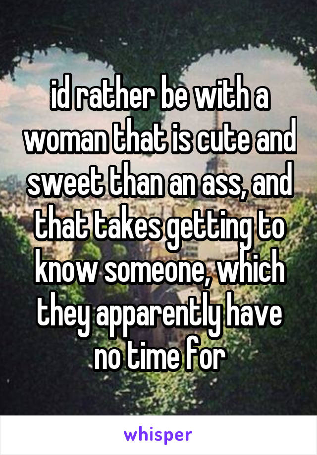 id rather be with a woman that is cute and sweet than an ass, and that takes getting to know someone, which they apparently have no time for