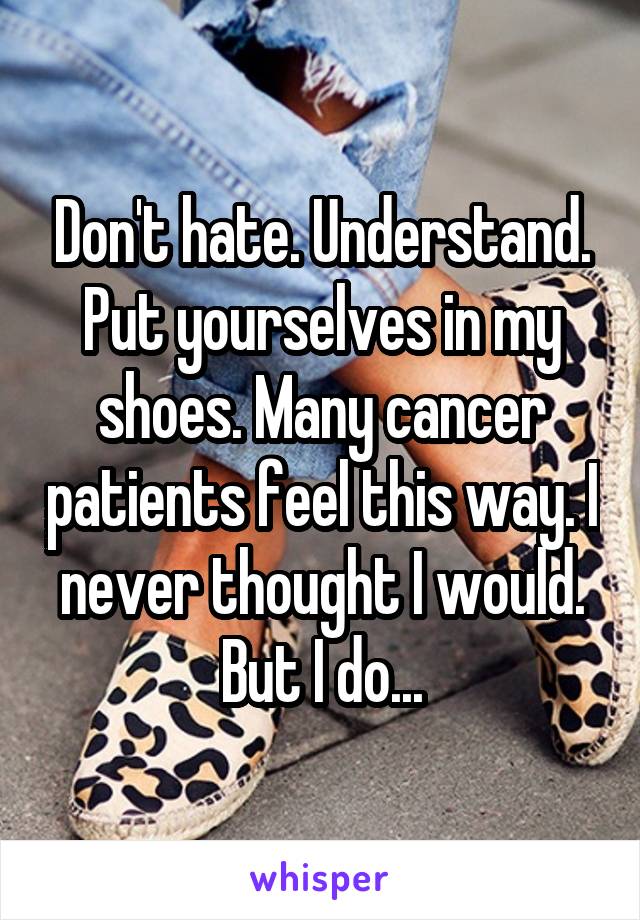 Don't hate. Understand. Put yourselves in my shoes. Many cancer patients feel this way. I never thought I would. But I do...