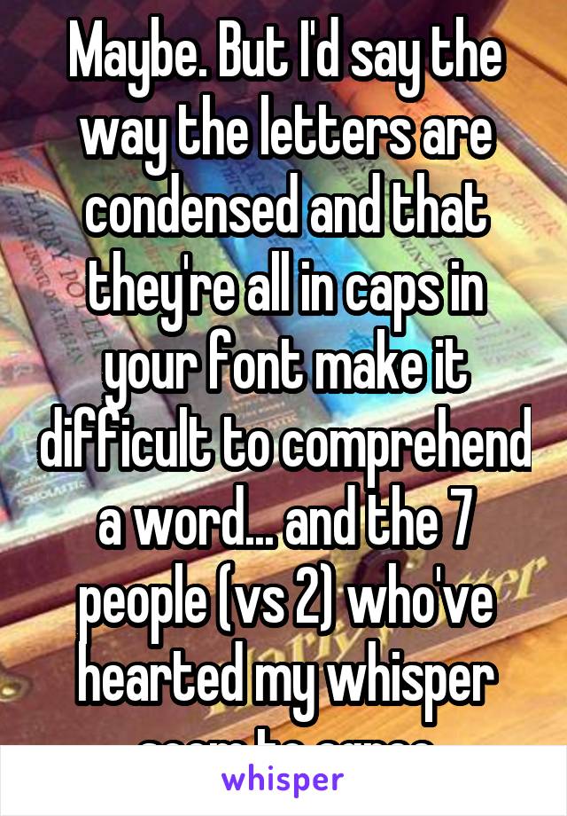 Maybe. But I'd say the way the letters are condensed and that they're all in caps in your font make it difficult to comprehend a word... and the 7 people (vs 2) who've hearted my whisper seem to agree