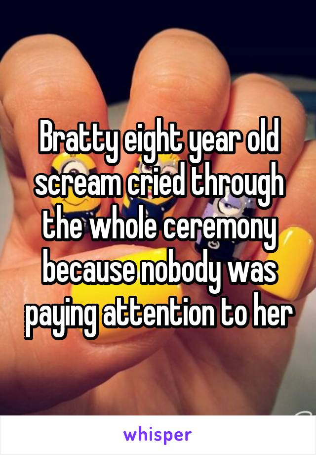 Bratty eight year old scream cried through the whole ceremony because nobody was paying attention to her