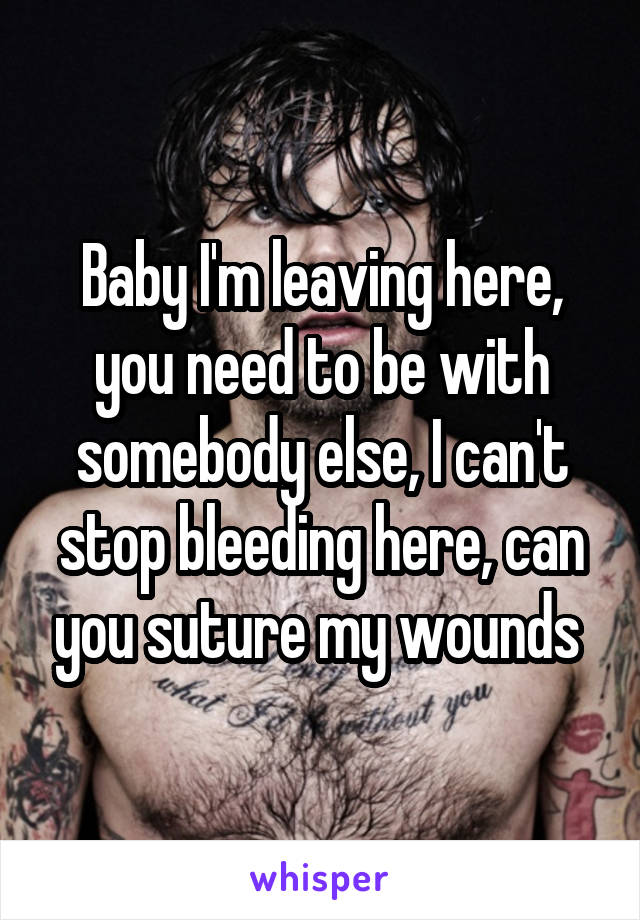 Baby I'm leaving here, you need to be with somebody else, I can't stop bleeding here, can you suture my wounds 