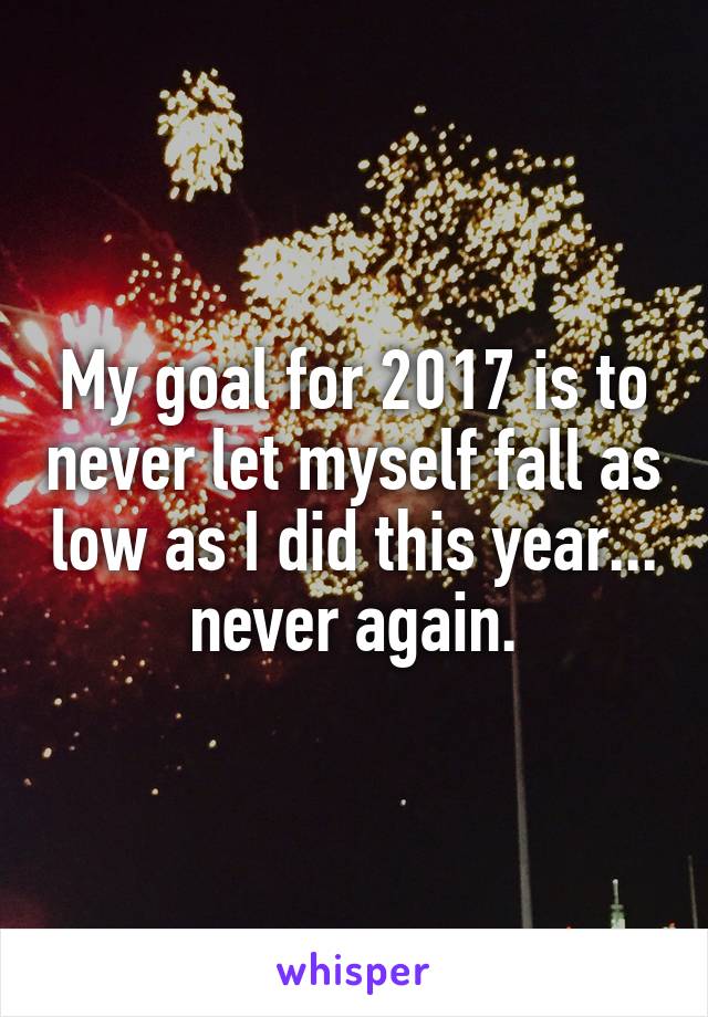 My goal for 2017 is to never let myself fall as low as I did this year... never again.