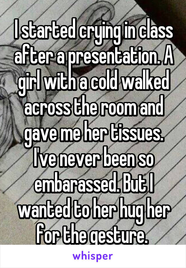 I started crying in class after a presentation. A girl with a cold walked across the room and gave me her tissues. I've never been so embarassed. But I wanted to her hug her for the gesture. 