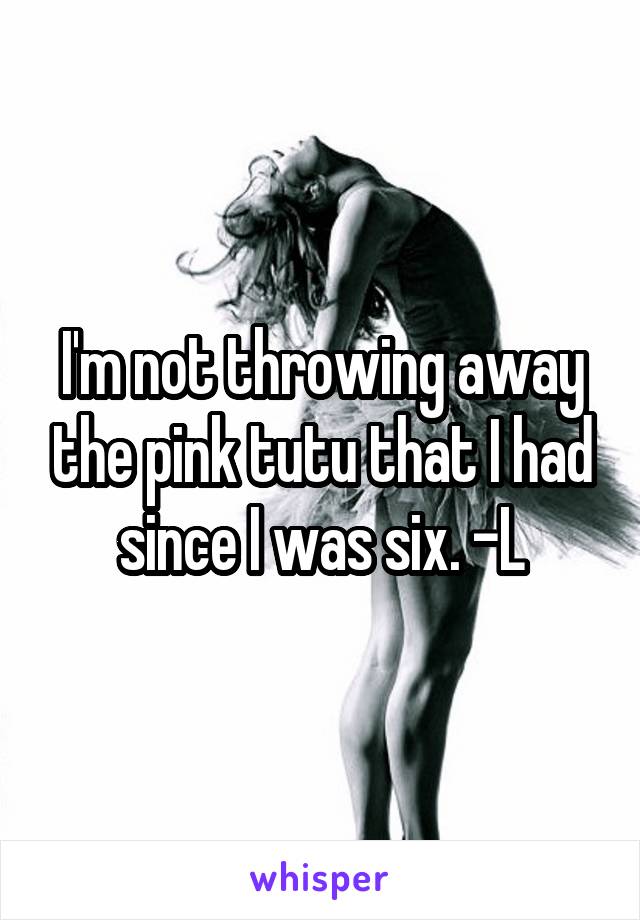 I'm not throwing away the pink tutu that I had since I was six. -L