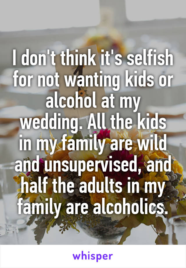 I don't think it's selfish for not wanting kids or alcohol at my wedding. All the kids in my family are wild and unsupervised, and half the adults in my family are alcoholics.