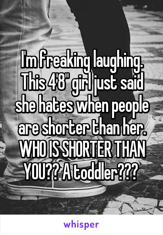 I'm freaking laughing. This 4'8" girl just said she hates when people are shorter than her. WHO IS SHORTER THAN YOU?? A toddler??? 