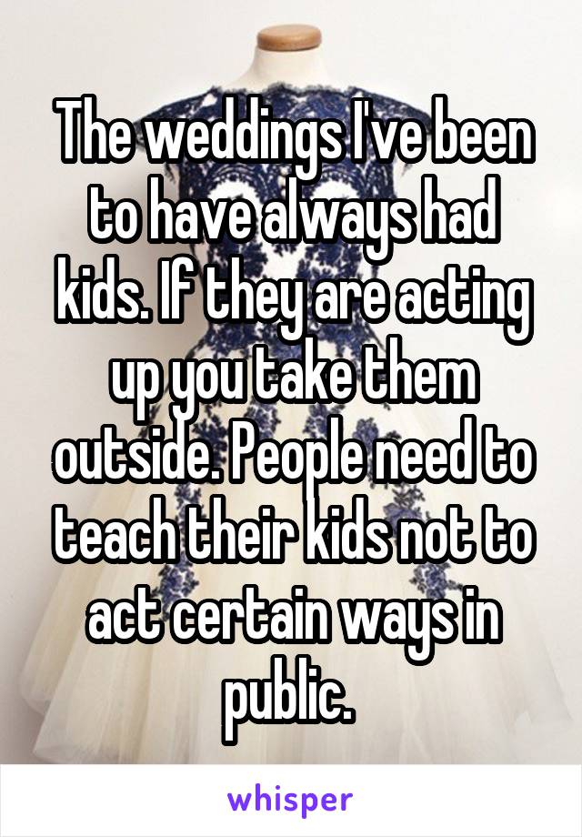 The weddings I've been to have always had kids. If they are acting up you take them outside. People need to teach their kids not to act certain ways in public. 