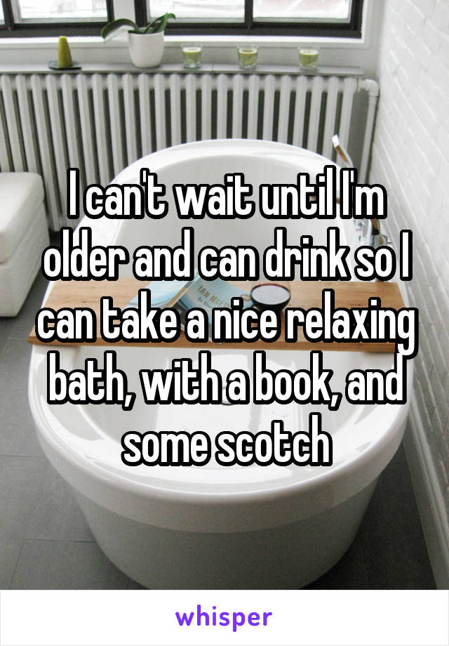 I can't wait until I'm older and can drink so I can take a nice relaxing bath, with a book, and some scotch