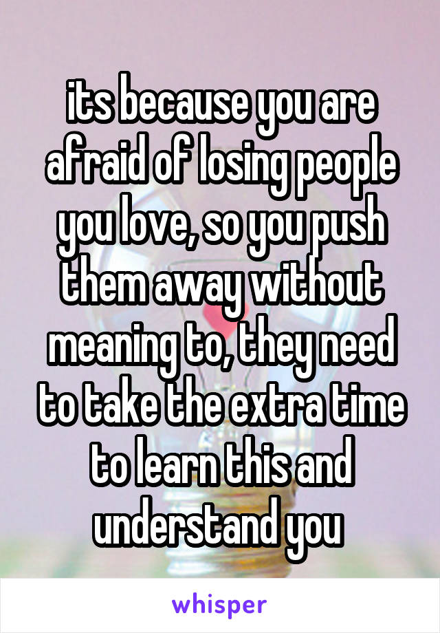 its because you are afraid of losing people you love, so you push them away without meaning to, they need to take the extra time to learn this and understand you 