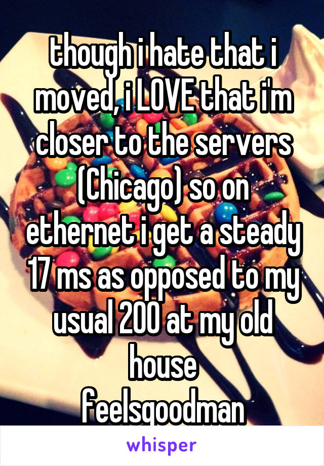 though i hate that i moved, i LOVE that i'm closer to the servers (Chicago) so on ethernet i get a steady 17 ms as opposed to my usual 200 at my old house
feelsgoodman