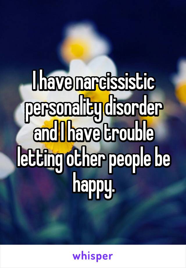 I have narcissistic personality disorder and I have trouble letting other people be happy.