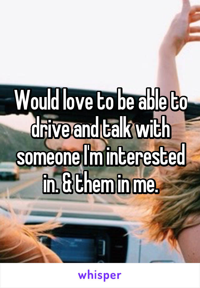 Would love to be able to drive and talk with someone I'm interested in. & them in me.