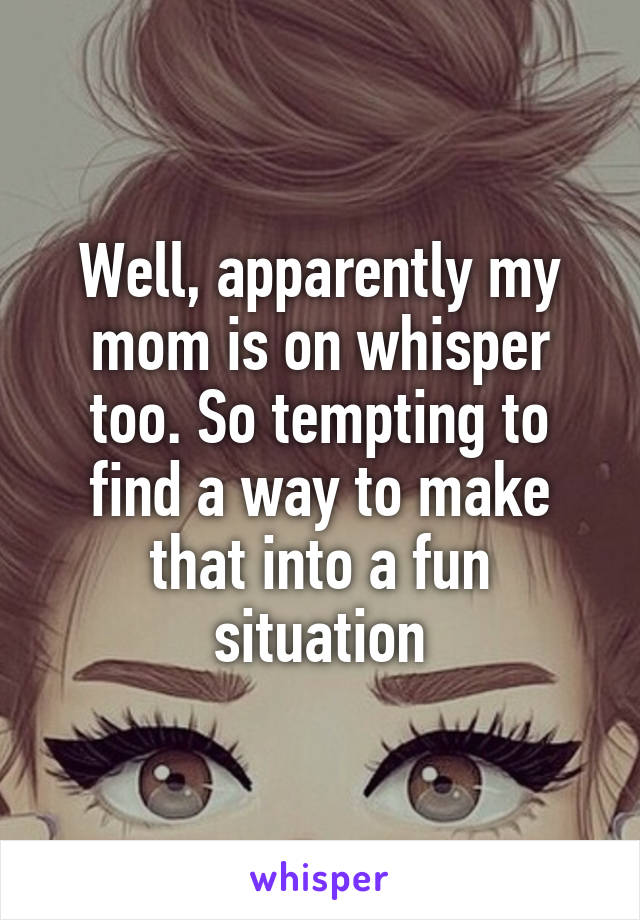 Well, apparently my mom is on whisper too. So tempting to find a way to make that into a fun situation